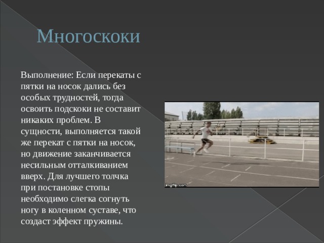 Многоскоки Выполнение: Если перекаты с пятки на носок дались без особых трудностей, тогда освоить подскоки не составит никаких проблем. В сущности, выполняется такой же перекат с пятки на носок, но движение заканчивается несильным отталкиванием вверх. Для лучшего толчка при постановке стопы необходимо слегка согнуть ногу в коленном суставе, что создаст эффект пружины. 