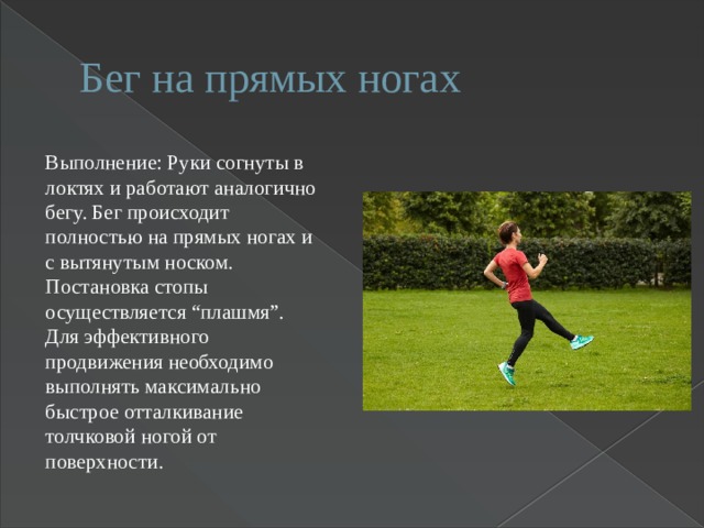 Бег на прямых ногах Выполнение: Руки согнуты в локтях и работают аналогично бегу. Бег происходит полностью на прямых ногах и с вытянутым носком. Постановка стопы осуществляется “плашмя”. Для эффективного продвижения необходимо выполнять максимально быстрое отталкивание толчковой ногой от поверхности. 