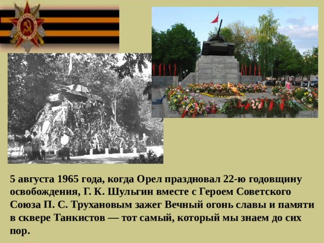  5 августа 1965 года, когда Орел праздновал 22-ю годовщину освобождения, Г. К. Шульгин вместе с Героем Советского Союза П. С. Трухановым зажег Вечный огонь славы и памяти в сквере Танкистов — тот самый, который мы знаем до сих пор.  
