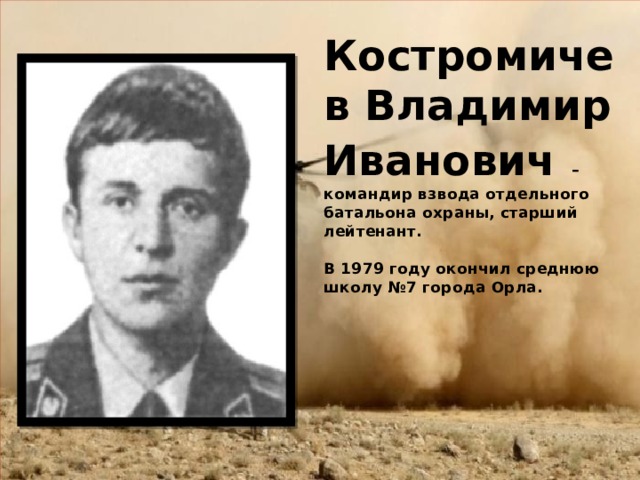 Костромичев Владимир Иванович  – командир взвода отдельного батальона охраны, старший лейтенант.    В 1979 году окончил среднюю школу №7 города Орла.    