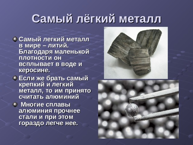 Самый лёгкий металл Самый легкий металл в мире – литий. Благодаря маленькой плотности он всплывает в воде и керосине. Если же брать самый крепкий и легкий металл, то им принято считать алюминий  Многие сплавы алюминия прочнее стали и при этом гораздо легче нее. 