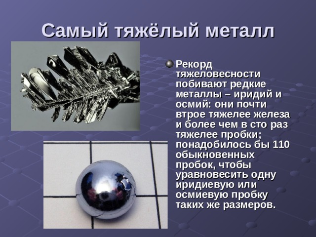 Самый тяжёлый металл Рекорд тяжеловесности побивают редкие металлы – иридий и осмий: они почти втрое тяжелее железа и более чем в сто раз тяжелее пробки; понадобилось бы 110 обыкновенных пробок, чтобы уравновесить одну иридиевую или осмиевую пробку таких же размеров. 