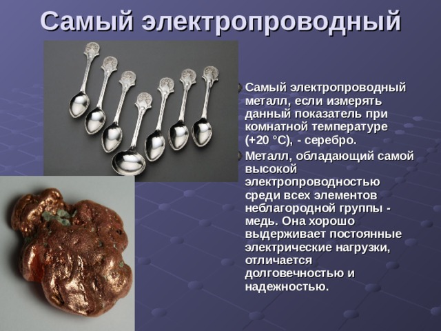 Самый электропроводный Самый электропроводный металл, если измерять данный показатель при комнатной температуре (+20 °C), - серебро. Металл, обладающий самой высокой электропроводностью среди всех элементов неблагородной группы - медь. Она хорошо выдерживает постоянные электрические нагрузки, отличается долговечностью и надежностью.  