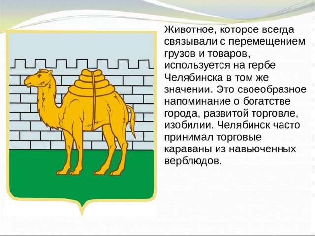 Животное, которое всегда связывали с перемещением грузов и товаров, используется на гербе Челябинска в том же значении. Это своеобразное напоминание о богатстве города, развитой торговле, изобилии. Челябинск часто принимал торговые караваны из навьюченных верблюдов. 
