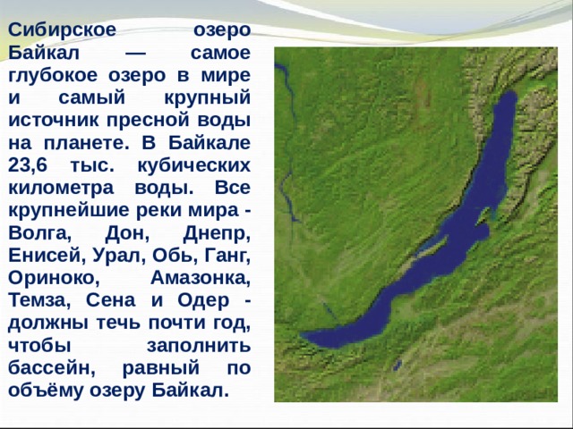 Сибирское озеро Байкал — самое глубокое озеро в мире и самый крупный источник пресной воды на планете. В Байкале 23,6 тыс. кубических километра воды. Все крупнейшие реки мира - Волга, Дон, Днепр, Енисей, Урал, Обь, Ганг, Ориноко, Амазонка, Темза, Сена и Одер - должны течь почти год, чтобы заполнить бассейн, равный по объёму озеру Байкал. 