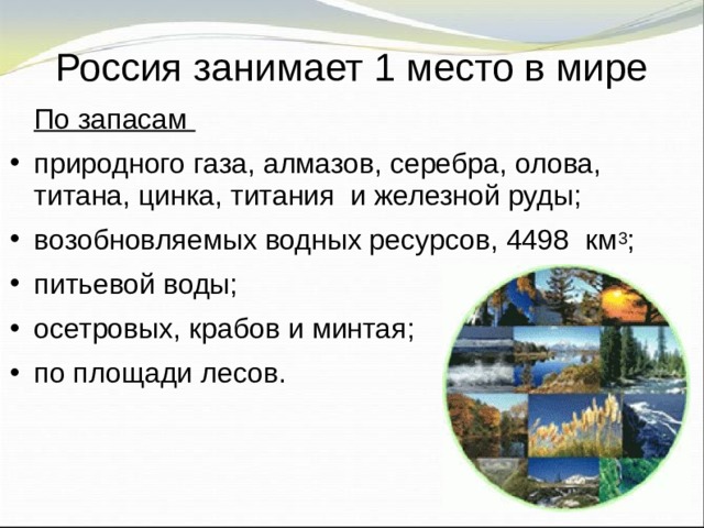 Россия занимает 1 место в мире  По запасам природного газа, алмазов, серебра, олова, титана, цинка, титания и железной руды; возобновляемых водных ресурсов, 4498 км 3 ; питьевой воды; осетровых, крабов и минтая; по площади лесов. 