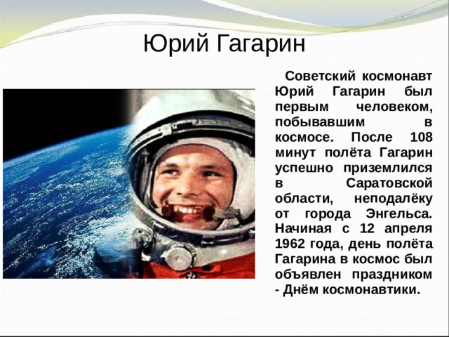 Юрий Гагарин  Советский космонавт Юрий Гагарин был первым человеком, побывавшим в космосе. После 108 минут полёта Гагарин успешно приземлился в Саратовской области, неподалёку от города Энгельса. Начиная с 12 апреля 1962 года, день полёта Гагарина в космос был объявлен праздником - Днём космонавтики.  