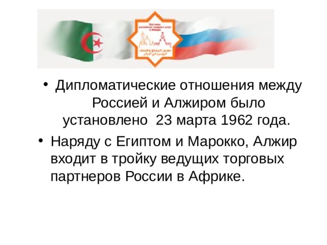 Дипломатические отношения между Россией и Алжиром было установлено 23 марта 1962 года. Наряду с Египтом и Марокко, Алжир входит в тройку ведущих торговых партнеров России в Африке. 