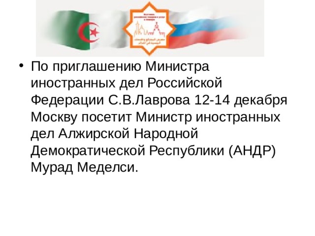По приглашению Министра иностранных дел Российской Федерации С.В.Лаврова 12-14 декабря Москву посетит Министр иностранных дел Алжирской Народной Демократической Республики (АНДР) Мурад Меделси. 