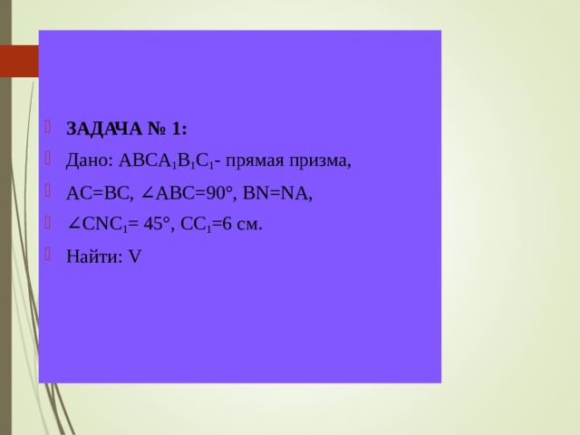 ЗАДАЧА № 1: Дано: ABCA 1 B 1 C 1 - прямая призма,  AC = BC , ∠АВС=90 ° , BN = NA , ∠ CNC 1 = 45 °, СС 1 =6 см. Найти: V  