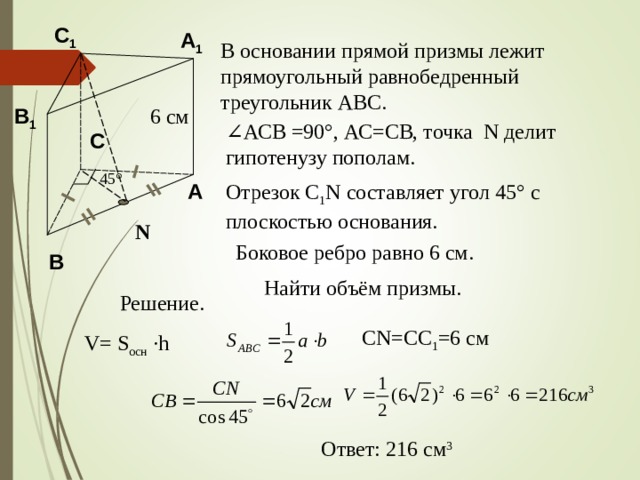 C 1 A 1 В основании прямой призмы лежит прямоугольный равнобедренный треугольник АВС. B 1 6 см ∠ АСВ =90 ° , АС=СВ, точка N делит гипотенузу пополам . C 45 ° A Отрезок С 1 N составляет угол 45 ° с плоскостью основания. N Боковое ребро равно 6 см. B Найти объём призмы. Решение. CN=CC 1 =6 c м V= S осн  ·h Ответ: 216 см 3 