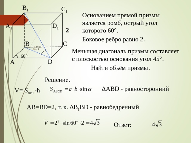 B 1 C 1 Основанием прямой призмы является ромб, острый угол которого 60 ° . D 1 A 1 2 Боковое ребро равно 2. C B 45 ° Меньшая диагональ призмы составляет с плоскостью основания угол 45 ° . 60 ° A D Найти объём призмы. Решение. ∆ ABD - равносторонний V= S осн  ·h AB = BD =2, т. к. ∆ B 1 BD - равнобедренный Ответ: 