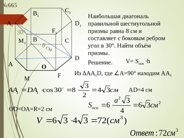 № 665 8 см 30 ° C 1 B 1 Наибольшая диагональ правильной шестиугольной призмы равна 8 см и составляет с боковым ребром угол в 30 ° . Найти объём призмы. A 1 D 1 F 1 B M 1 C D V= S осн  ·h Решение. A A О Из ∆A А 1 D , где ∠ А=90 ° находим A А 1 F M AD=4 см OD=OA=R=2 см 
