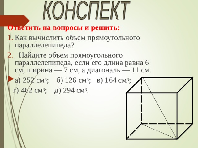 Ответить на вопросы и решить: Как вычислить объем прямоугольного параллелепипеда?  Найдите объем прямоугольного параллелепипеда, если его длина равна 6 см, ширина — 7 см, а диагональ — 11 см. а) 252 см 3 ; б) 126 см 3 ; в) 164 см 3 ;  г) 462 см 3 ; д) 294 см 3 . 