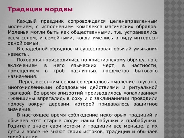 Традиции мордвы  Каждый праздник сопровождался целенаправленным молением, с исполнением комплекса магических обрядов. Моленья могли быть как общественными, т.е. устраивались всем селом, и семейными, когда имелись в виду интересы одной семьи.  В свадебной обрядности существовал обычай умыкания невесты.  Похороны производились по христианскому обряду, но с включением в него языческих черт, в частности, помещением в гроб различных предметов бытового назначения.   Перед весенним севом совершалось «моление плуга» с многочисленными обрядовыми действиями и ритуальной трапезой. Во время эпизоотий производилось «опахивание» - женщины впрягались в соху и с заклинаниями проводили полосу вокруг деревни, которой придавалось защитное значение.  В настоящее время соблюдение некоторых традиций и обычаев чтят старые люди- наши бабушки и прабабушки. Родители знают свои истоки и традиции все меньше, а их дети и вовсе не знают своих истоков, традиций и обычаев своей нации. 