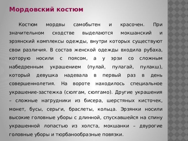 Мордовский костюм  Костюм мордвы самобытен и красочен. При значительном сходстве выделаются мокшанский и эрзянский комплексы одежды, внутри которых существуют свои различия. В состав женской одежды входила рубаха, которую носили с поясом, а у эрзи со сложным набедренным украшением (пулай, пулагай, пулакш), который девушка надевала в первый раз в день совершеннолетия. На вороте находилось специальное украшение-застежка (сюлгам, сюлгамо). Другие украшения – сложные нагрудники из бисера, шерстяных кисточек, монет, бусы, серьги, браслеты, кольца. Эрзянки носили высокие головные уборы с длинной, спускавшейся на спину украшенной лопастью из холста, мокшанки – двурогие головные уборы и тюрбанообразные повязки. 