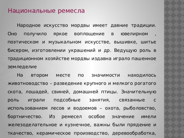 Национальные ремесла  Народное искусство мордвы имеет давние традиции. Оно получило яркое воплощение в ювелирном , поэтическом и музыкальном искусстве, вышивке, шитье бисером, изготовлении украшений и др. Ведущую роль в традиционном хозяйстве мордвы издавна играло пашенное земледелие  На втором месте по значимости находилось животноводство – разведение крупного и мелкого рогатого скота, лошадей, свиней, домашней птицы. Значительную роль играли подсобные занятия, связанные с использованием лесов и водоемов – охота, рыболовство, бортничество. Из ремесел особое значение имели железоделательное и кузнечное, важны были прядение и ткачество, керамическое производство, деревообработка, углежжение, смолокурение и др. 