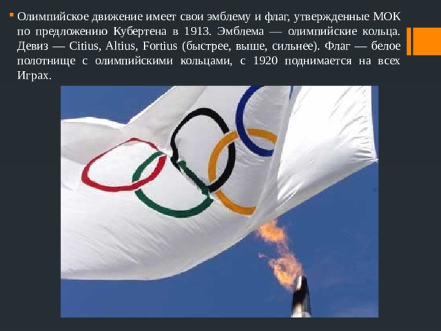 Олимпийское движение имеет свои эмблему и флаг, утвержденные МОК по предложению Кубертена в 1913. Эмблема — олимпийские кольца. Девиз — Citius, Altius, Fortius (быстрее, выше, сильнее). Флаг — белое полотнище с олимпийскими кольцами, с 1920 поднимается на всех Играх. 