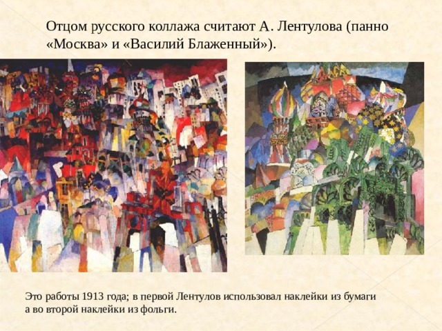Отцом русского коллажа считают А. Лентулова (панно «Москва» и «Василий Блаженный»). Это работы 1913 года; в первой Лентулов использовал наклейки из бумаги а во второй наклейки из фольги. 