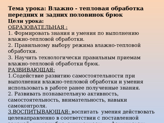 Тема урока: Влажно - тепловая обработка передних и задних половинок брюк Цели урока: ОБРАЗОВАТЕЛЬНАЯ : 1. Формировать знания и умения по выполнению влажно-тепловой обработки. 2. Правильному выбору режима влажно-тепловой обработки. 3.  Научить технологически правильным приемам влажно-тепловой обработки брюк. РАЗВИВАЮЩАЯ: 1.Содействие развитию самостоятельности при выполнении влажно-тепловой обработки и умения использовать в работе ранее полученные знания. 2. Развивать познавательную активность, самостоятельность, внимательность, навыки самоконтроля. 3.ВОСПИТЫВАЮЩАЯ: воспитать  умения действовать целенаправленно в соответствии с поставленной задачей, трудолюбие, аккуратность ,   формировать эстетический вкус . 