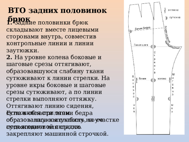 Если в области линии бедра образовалась выпуклость, то ее сутюживают или просто закрепляют машинной строчкой.   ВТО задних половинок брюк   1. Задние половинки брюк складывают вместе лицевыми сторонами внутрь, совместив контрольные линии и линии заутюжки. 2. На уровне колена боковые и шаговые срезы оттягивают, образовавшуюся слабину ткани сутюживают к линии стрелки. На уровне икры боковые и шаговые срезы сутюживают, а по линии стрелки выполняют оттяжку. Оттягивают линию сидения, сутюживая при этом образовавшуюся слабину на участке подъягодичной складки. 