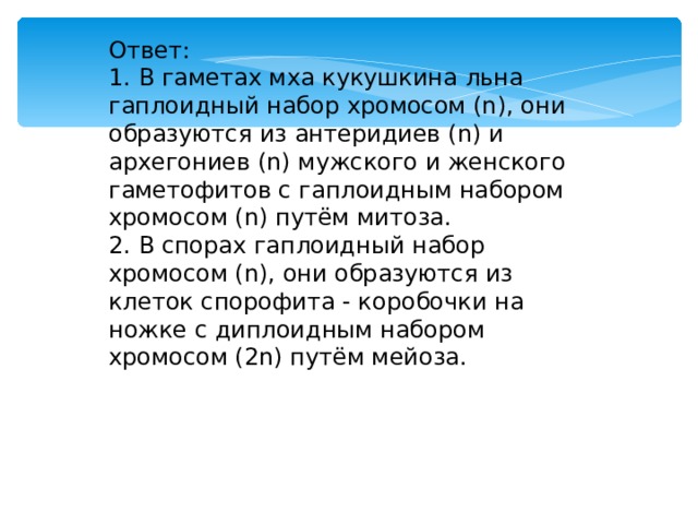 Ответ: 1. В гаметах мха кукушкина льна гаплоидный набор хромосом (n), они образуются из антеридиев (n) и архегониев (n) мужского и женского гаметофитов с гаплоидным набором хромосом (n) путём митоза. 2. В спорах гаплоидный набор хромосом (n), они образуются из клеток спорофита - коробочки на ножке с диплоидным набором хромосом (2n) путём мейоза. 