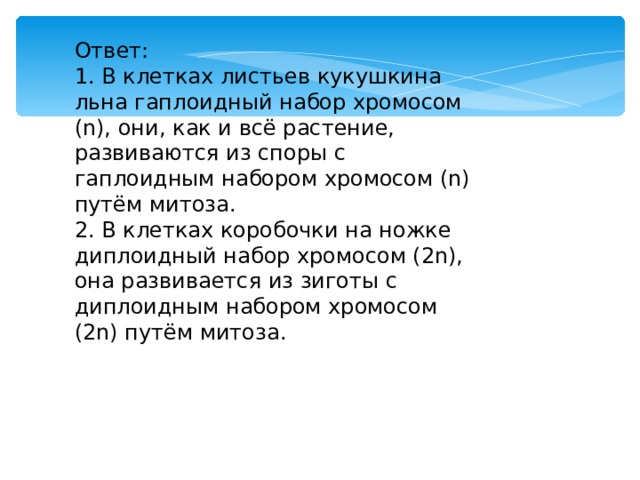 Ответ: 1. В клетках листьев кукушкина льна гаплоидный набор хромосом (n), они, как и всё растение, развиваются из споры с гаплоидным набором хромосом (n) путём митоза. 2. В клетках коробочки на ножке диплоидный набор хромосом (2n), она развивается из зиготы с диплоидным набором хромосом (2n) путём митоза. 