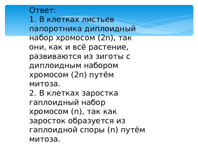 Ответ: 1. В клетках листьев папоротника диплоидный набор хромосом (2n), так они, как и всё растение, развиваются из зиготы с диплоидным набором хромосом (2n) путём митоза. 2. В клетках заростка гаплоидный набор хромосом (n), так как заросток образуется из гаплоидной споры (n) путём митоза. 