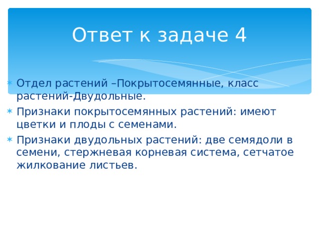 Ответ к задаче 4 Отдел растений –Покрытосемянные, класс растений-Двудольные. Признаки покрытосемянных растений: имеют цветки и плоды с семенами. Признаки двудольных растений: две семядоли в семени, стержневая корневая система, сетчатое жилкование листьев. 