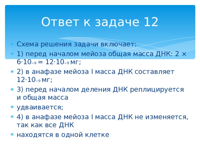 Ответ к задаче 12 Схема решения задачи включает: 1) перед началом мейоза общая масса ДНК: 2 × 6·10 −9 = 12·10 −9 мг; 2) в анафазе мейоза I масса ДНК составляет 12·10 −9 мг; 3) перед началом деления ДНК реплицируется и общая масса удваивается; 4) в анафазе мейоза I масса ДНК не изменяется, так как все ДНК находятся в одной клетке 