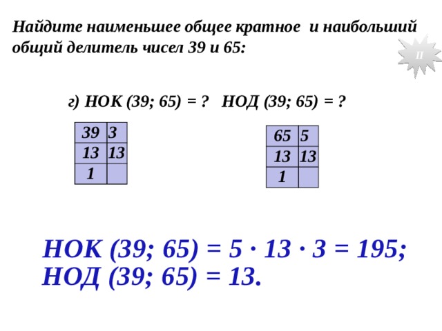Найдите наименьшее общее кратное и наибольший общий делитель чисел 39 и 65: II  г) НОК (39; 65) = ? НОД (39; 65) = ? 39 3 13 13 1 65 5 13 13 1 № 188 г. НОК (39; 65) = 5 · 13 · 3 = 195; НОД (39; 65) = 13.  