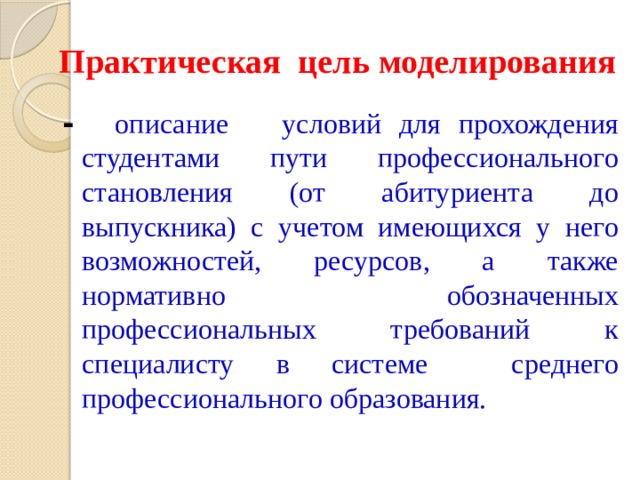 Практическая цель моделирования - описание  условий для прохождения студентами пути профессионального становления (от абитуриента до выпускника) с учетом имеющихся у него возможностей, ресурсов, а также нормативно обозначенных профессиональных требований к специалисту в системе среднего профессионального образования. 