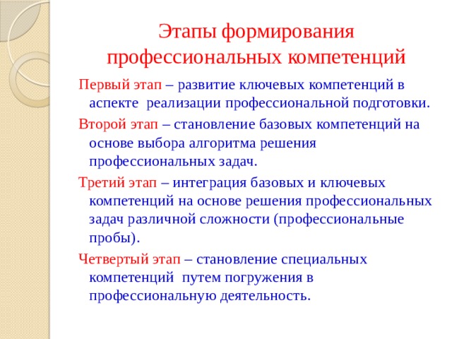 Этапы формирования профессиональных компетенций Первый этап – развитие ключевых компетенций в аспекте реализации профессиональной подготовки. Второй этап – становление базовых компетенций на основе выбора алгоритма решения профессиональных задач. Третий этап – интеграция базовых и ключевых компетенций на основе решения профессиональных задач различной сложности (профессиональные пробы). Четвертый этап – становление специальных компетенций путем погружения в профессиональную деятельность. 