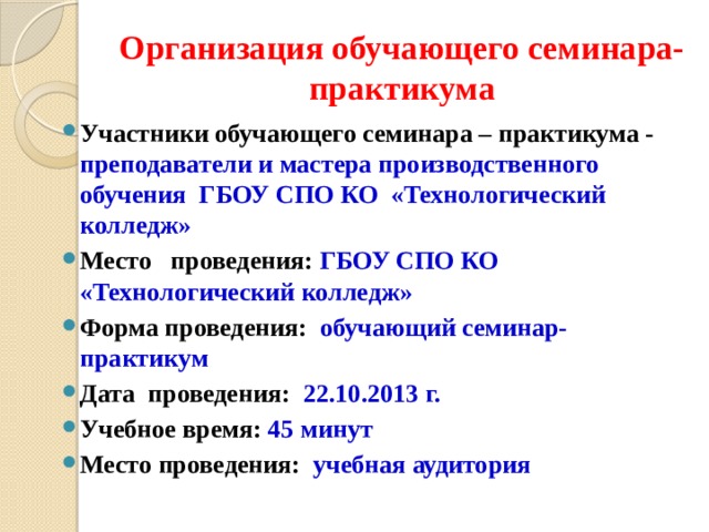 Организация обучающего семинара-практикума Участники обучающего семинара – практикума - преподаватели и мастера производственного обучения ГБОУ СПО КО «Технологический колледж» Место проведения: ГБОУ СПО КО «Технологический колледж» Форма проведения: обучающий семинар-практикум Дата проведения: 22.10.2013 г. Учебное время: 45 минут Место проведения: учебная аудитория 
