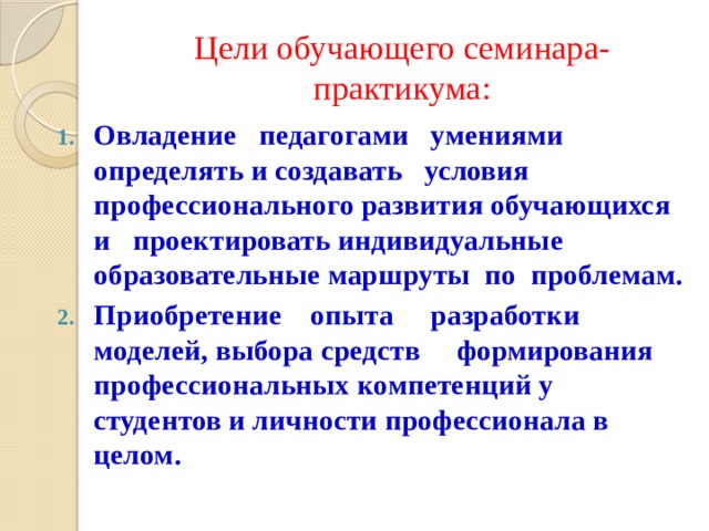 Цели обучающего семинара-практикума: Овладение педагогами умениями определять и создавать условия профессионального развития обучающихся и проектировать индивидуальные образовательные маршруты по проблемам. Приобретение опыта разработки моделей, выбора средств формирования профессиональных компетенций у студентов и личности профессионала в целом. 
