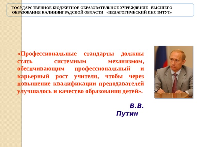 Государственное бюджетное образовательное учреждение высшего образования Калининградской области «Педагогический институт»    «Профессиональные стандарты должны стать системным механизмом, обеспчивающим профессиональный и карьерный рост учителя, чтобы через повышение квалификации преподавателей улучшалось и качество образования детей».    В.В. Путин      В.В. Путин, акцентирует внимание на важности введения профессионального стандарта педагога, который должен стать системным механизмом, обеспечивающим профессиональный рост педагога и как результат - качество образования детей. 5 