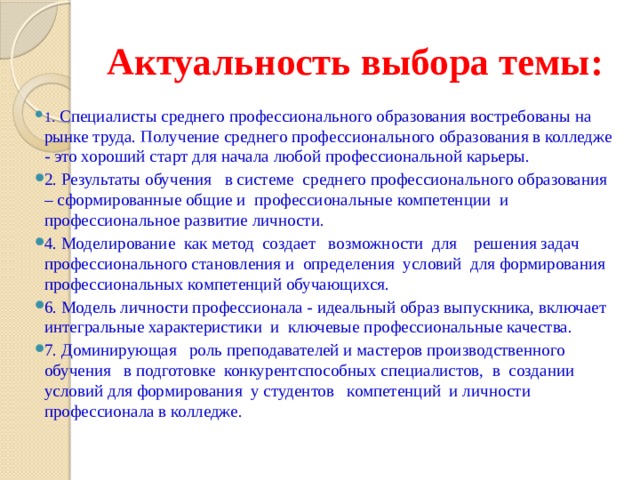 Актуальность выбора темы: 1.  Специалисты среднего профессионального образования востребованы на рынке труда. Получение среднего профессионального образования в колледже - это хороший старт для начала любой профессиональной карьеры. 2. Результаты обучения в системе среднего профессионального образования – сформированные общие и профессиональные компетенции и профессиональное развитие личности. 4. Моделирование как метод создает возможности для решения задач профессионального становления и определения условий для формирования профессиональных компетенций обучающихся. 6. Модель личности профессионала - идеальный образ выпускника, включает интегральные характеристики и ключевые профессиональные качества. 7. Доминирующая роль преподавателей и мастеров производственного обучения в подготовке конкурентспособных специалистов, в создании условий для формирования у студентов компетенций и личности профессионала в колледже. 