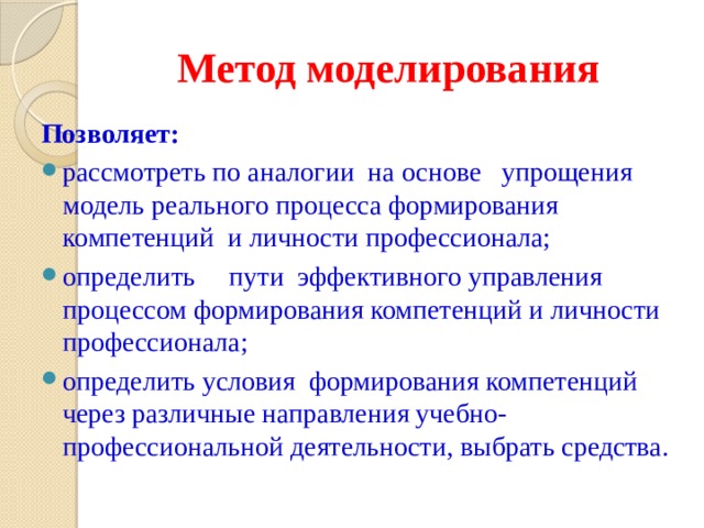 Метод моделирования Позволяет: рассмотреть по аналогии на основе упрощения модель реального процесса формирования компетенций и личности профессионала; определить пути эффективного управления процессом формирования компетенций и личности профессионала; определить условия формирования компетенций через различные направления учебно-профессиональной деятельности, выбрать средства. 