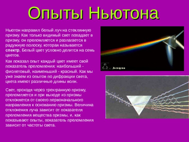 Опыты Ньютона Ньютон направил белый луч на стеклянную призму. Как только видимый свет попадает в призму, он преломляется и разлагается в радужную полоску, которая называется спектр , Белый цвет условно делится на семь цветов. Как показал опыт каждый цвет имеет свой показатель преломления: наибольший - фиолетовый, наименьший - красный. Как мы уже знаем из опытов по дифракции света, цвета имеют различные длины волн. Свет, проходя через трехгранную призму, преломляется и при выходе из призмы отклоняется от своего первоначального направления к основанию призмы. Величина отклонения луча зависит от показателя преломления вещества призмы, и, как показывают опыты, показатель преломления зависит от частоты света. 