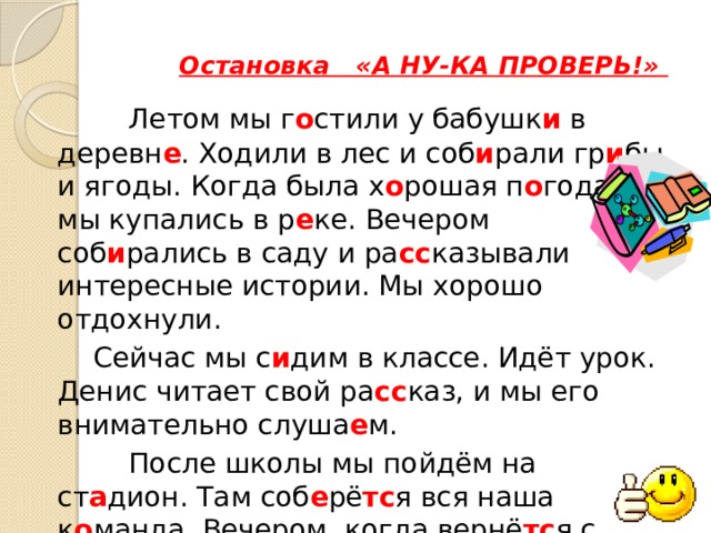  Остановка «А НУ-КА ПРОВЕРЬ!»    Летом мы г о стили у бабушк и в деревн е . Ходили в лес и соб и рали гр и бы и ягоды. Когда была х о рошая п о года, мы купались в р е ке. Вечером соб и рались в саду и ра сс казывали интересные истории. Мы хорошо отдохнули.   Сейчас мы с и дим в классе. Идёт урок. Денис читает свой ра сс каз, и мы его внимательно слуша е м.    После школы мы пойдём на ст а дион. Там соб е рё тс я вся наша к о манда. Вечером, когда вернё тс я с работы папа, мы буд е м играть с ним в шахматы. 