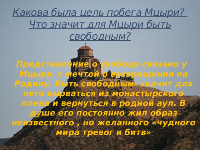 Какова была цель побега Мцыри?  Что значит для Мцыри быть свободным?     Представление о свободе связано у Мцыри с мечтой о возвращении на Родину. Быть свободным- значит для него вырваться из монастырского плена и вернуться в родной аул. В душе его постоянно жил образ неизвестного , но желанного «чудного мира тревог и битв»