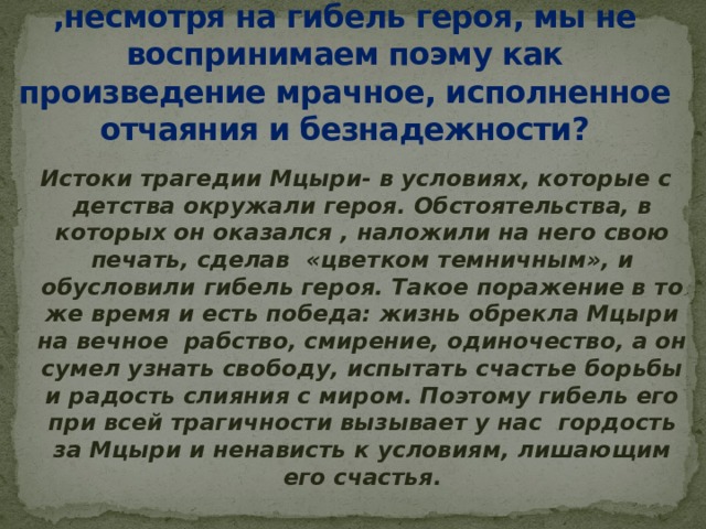 Почему погиб Мцыри? Почему ,несмотря на гибель героя, мы не воспринимаем поэму как произведение мрачное, исполненное отчаяния и безнадежности?   Истоки трагедии Мцыри- в условиях, которые с детства окружали героя. Обстоятельства, в которых он оказался , наложили на него свою печать, сделав «цветком темничным», и обусловили гибель героя. Такое поражение в то же время и есть победа: жизнь обрекла Мцыри на вечное рабство, смирение, одиночество, а он сумел узнать свободу, испытать счастье борьбы и радость слияния с миром. Поэтому гибель его при всей трагичности вызывает у нас гордость за Мцыри и ненависть к условиям, лишающим его счастья.