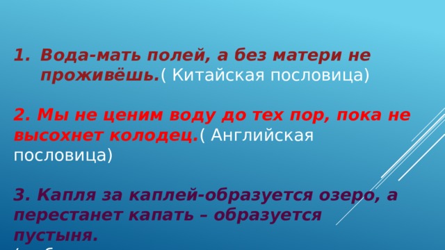 Вода-мать полей, а без матери не проживёшь. ( Китайская пословица) 2. Мы не ценим воду до тех пор, пока не высохнет колодец. ( Английская пословица) 3. Капля за каплей-образуется озеро, а перестанет капать – образуется пустыня. ( узбекская пословица 