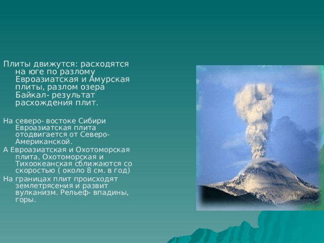 Плиты движутся: расходятся на юге по разлому Евроазиатская и Амурская плиты, разлом озера Байкал- результат расхождения плит. На северо- востоке Сибири Евроазиатская плита отодвигается от Северо-Американской. А Евроазиатская и Охотоморская плита, Охотоморская и Тихоокеанская сближаются со скоростью ( около 8 см. в год) На границах плит происходят землетрясения и развит вулканизм. Рельеф- впадины, горы. 