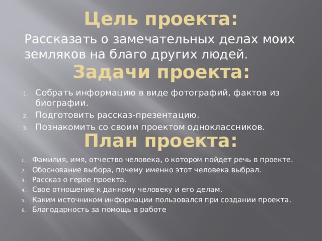 Цель проекта: Рассказать о замечательных делах моих земляков на благо других людей. Задачи проекта: Собрать информацию в виде фотографий, фактов из биографии. Подготовить рассказ-презентацию. Познакомить со своим проектом одноклассников. План проекта: Фамилия, имя, отчество человека, о котором пойдет речь в проекте. Обоснование выбора, почему именно этот человека выбрал. Рассказ о герое проекта. Свое отношение к данному человеку и его делам. Каким источником информации пользовался при создании проекта. Благодарность за помощь в работе 