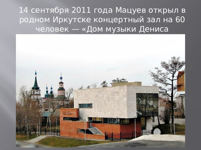 14 сентября 2011 года Мацуев открыл в родном Иркутске концертный зал на 60 человек — «Дом музыки Дениса Мацуева» 