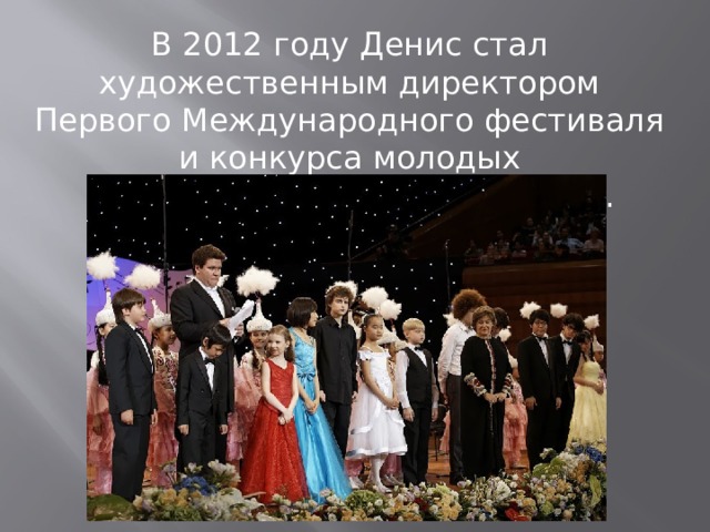 В 2012 году Денис стал художественным директором Первого Международного фестиваля и конкурса молодых пианистов  Astana Piano Passion . 