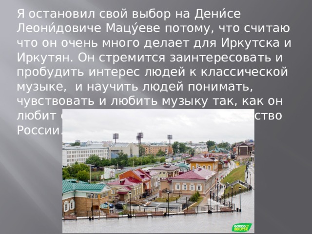 Я остановил свой выбор на Дени́се Леони́довиче Мацу́еве потому, что считаю что он очень много делает для Иркутска и Иркутян. Он стремится заинтересовать и пробудить интерес людей к классической музыке, и научить людей понимать, чувствовать и любить музыку так, как он любит ее. Возродить духовное богатство России. 