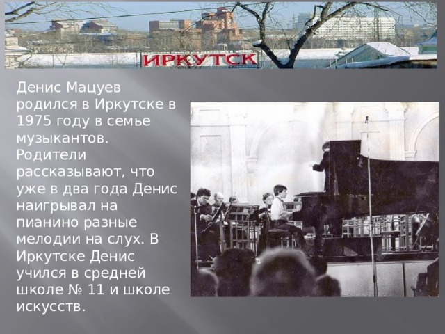 Денис Мацуев родился в Иркутске в 1975 году в семье музыкантов. Родители рассказывают, что уже в два года Денис наигрывал на пианино разные мелодии на слух. В Иркутске Денис учился в средней школе № 11 и школе искусств. 