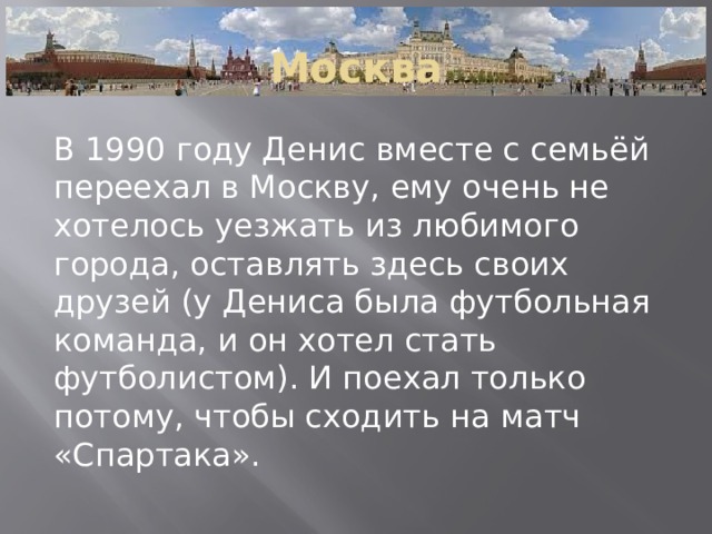 Москва В 1990 году Денис вместе с семьёй переехал в Москву, ему очень не хотелось уезжать из любимого города, оставлять здесь своих друзей (у Дениса была футбольная команда, и он хотел стать футболистом). И поехал только потому, чтобы сходить на матч «Спартака». 